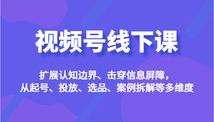 视频号线下课，扩展认知边界、击穿信息屏障，从起号、投放、选品、案例拆解等多维度-有术宝库