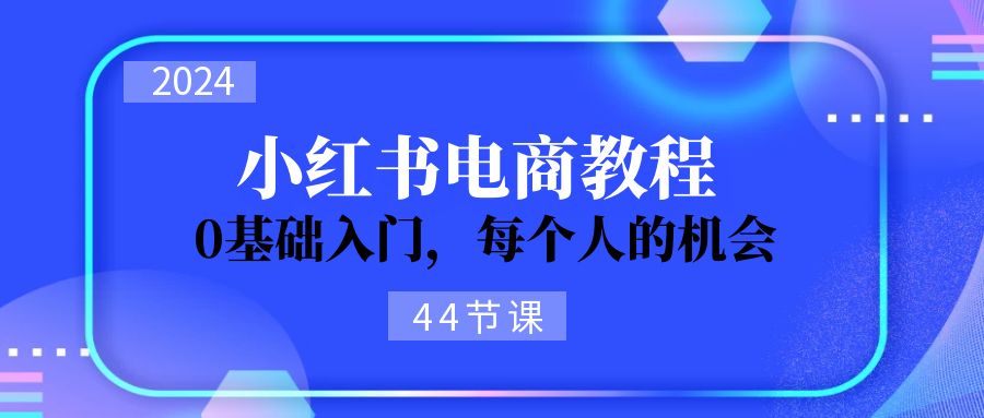 2024从0-1学习小红书电商，0基础入门，每个人的机会（45节）-创业项目论坛-资源分享-6协议-村兔网