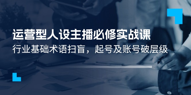 运营型人设主播必修实战课：行业基础术语扫盲，起号及账号破层级 -有术宝库