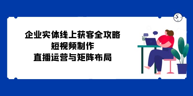 企业实体线上获客全攻略：短视频制作、直播运营与矩阵布局-吾爱自习网