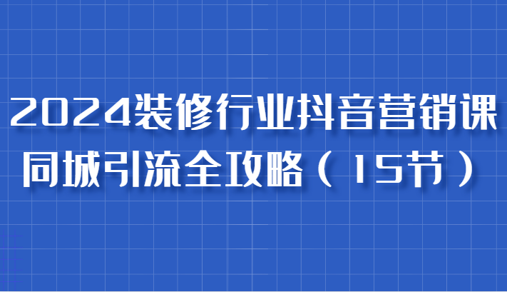 2024装修行业抖音营销课，同城引流全攻略，跟实战家学获客，成为数据驱动的营销专家-吾爱自习网