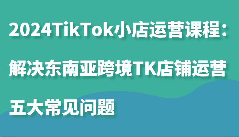 2024TikTok小店运营课程：解决东南亚跨境TK店铺运营五大常见问题_酷乐网