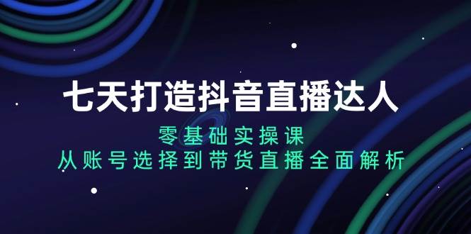 七天打造抖音直播达人：零基础实操课，从账号选择到带货直播全面解析-吾爱自习网