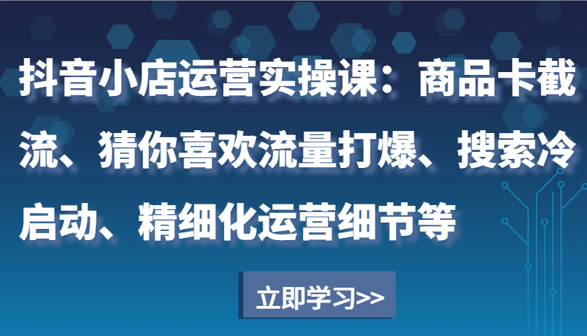 抖音小店运营实操课：商品卡截流、猜你喜欢流量打爆、搜索冷启动、精细化运营细节等_酷乐网