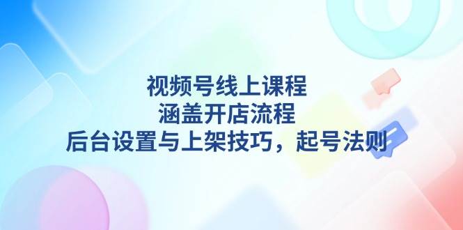 视频号线上课程详解，涵盖开店流程，后台设置与上架技巧，起号法则-富业网创