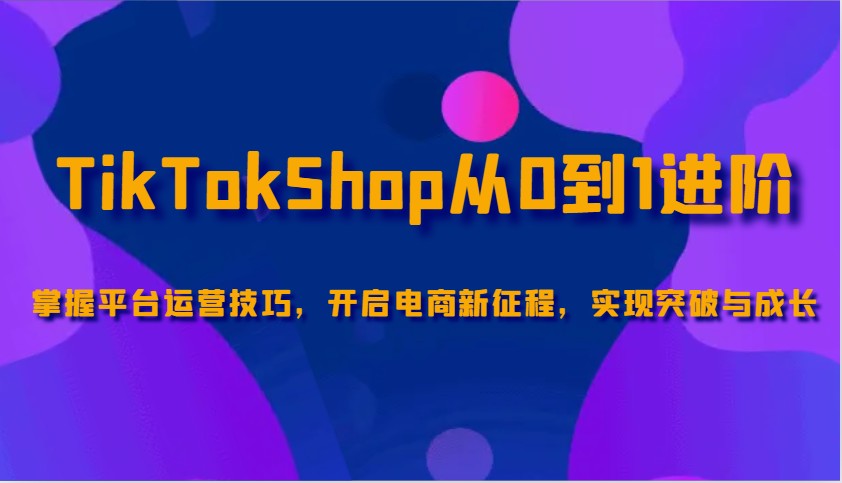 TikTokShop从0到1进阶，掌握平台运营技巧，开启电商新征程，实现突破与成长_酷乐网