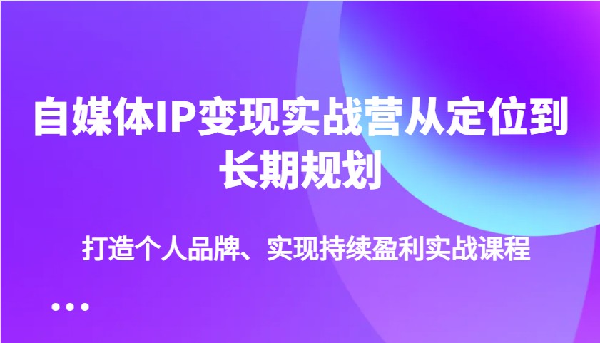 自媒体IP变现实战营从定位到长期规划，打造个人品牌、实现持续盈利实战课程-富业网创