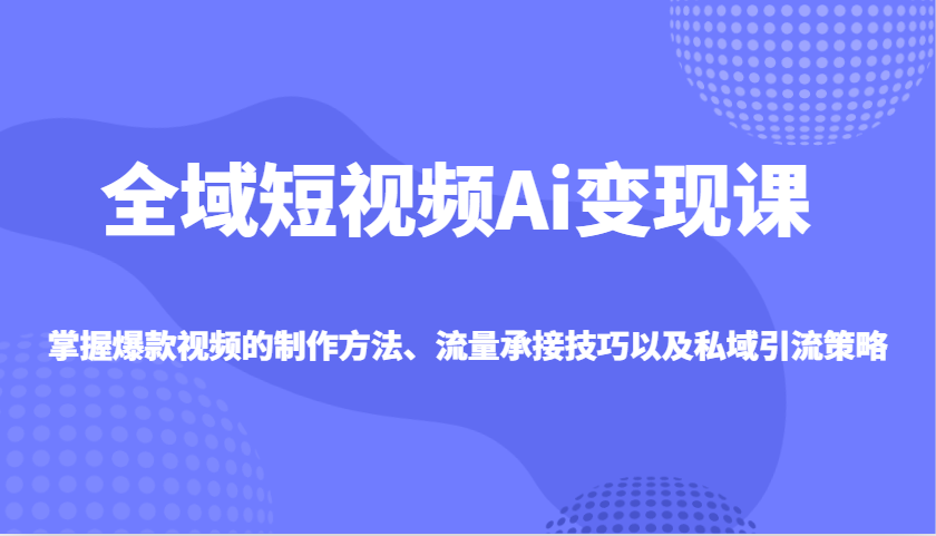 全域短视频Ai变现课，掌握爆款视频的制作方法、流量承接技巧以及私域引流策略-富业网创