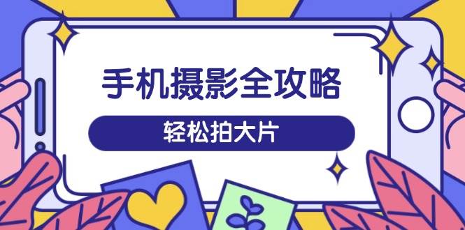 手机摄影全攻略，从拍摄到剪辑，训练营带你玩转短视频，轻松拍大片-富业网创