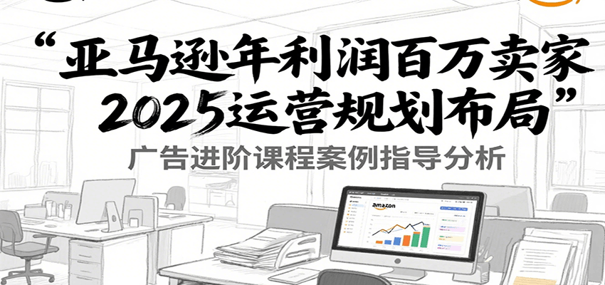 亚马逊年利润百万卖家2025运营规划布局，广告进阶课程案例指导分析_酷乐网