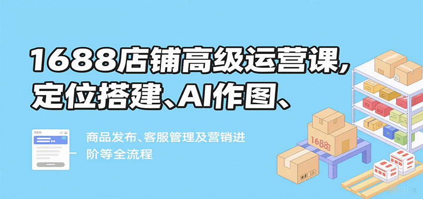 1688店铺高级运营课，定位搭建、AI作图、商品发布、客服管理及营销进阶等全流程-951博客