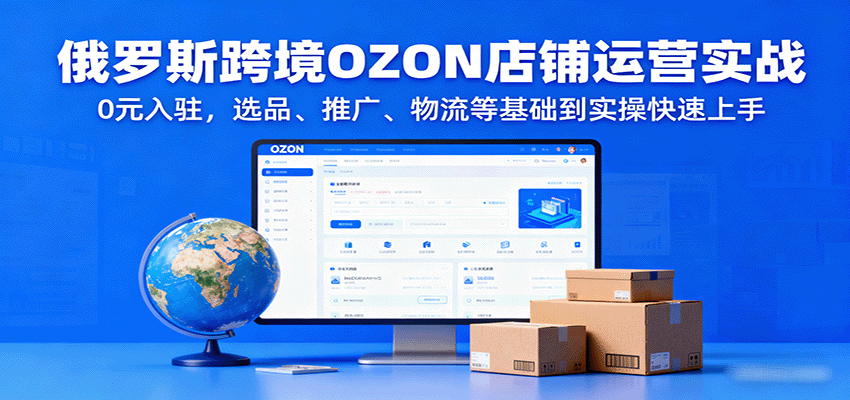 俄罗斯跨境OZON店铺运营实战，0元入驻，选品、推广、物流等基础到实操快速上手