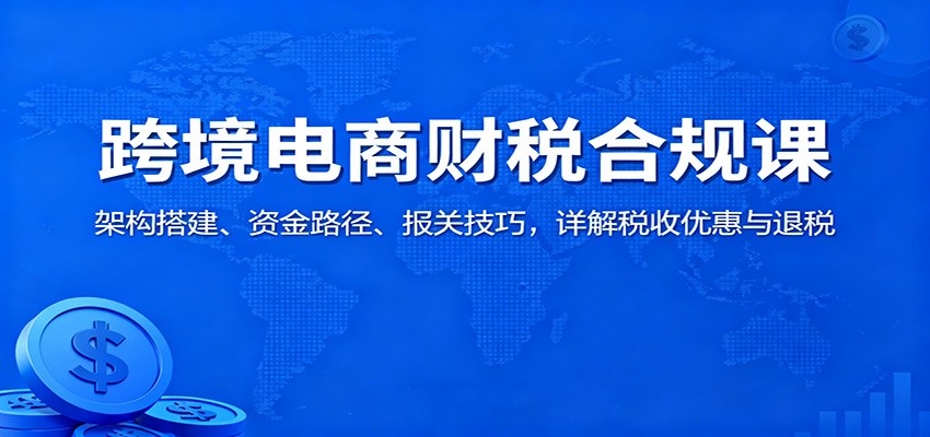 跨境电商财税合规课：架构搭建、资金路径、报关技巧，详解税收优惠与退税_酷乐网