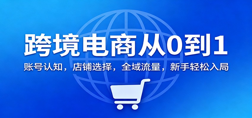 跨境电商从0到1：账号认知，店铺选择，全域流量，新手轻松入局_酷乐网