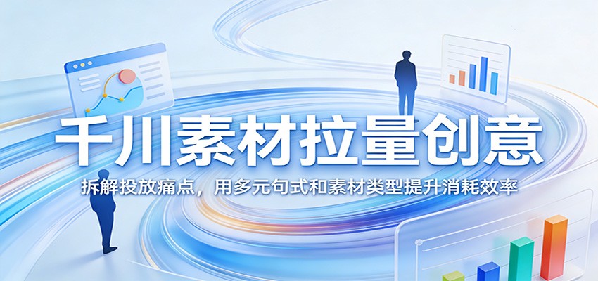 千川素材拉量创意：拆解投放痛点，用多元句式和素材类型提升消耗效率_酷乐网